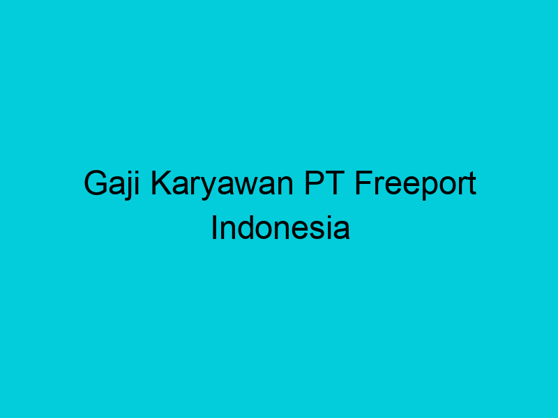 gaji karyawan pt freeport indonesia 2114 1